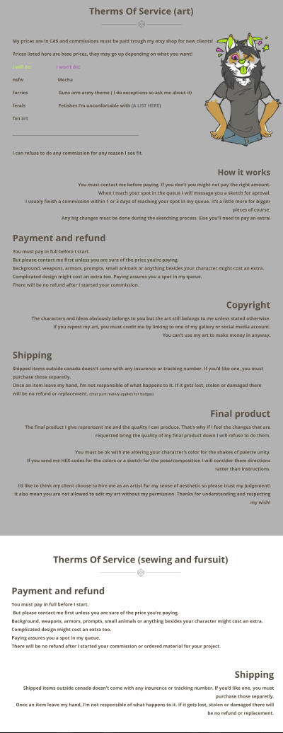 Therms Of Service (sewing and fursuit)  Therms Of Service (art)  My prices are in CA$ and commissions must be paid trough my etsy shop for new clients! Prices listed here are base prices, they may go up depending on what you want! I will do:                     I wont do: nsfw                             Mecha furries                          Guns arm army theme ( I do exceptions so ask me about it) ferals                            Fetishes Im unconfortable with (A LIST HERE) fan art        I can refuse to do any commission for any reason I see fit.              How it works  You must contact me before paying. If you dont you might not pay the right amount.  When I reach your spot in the queue I will message you a sketch for aproval.  I usualy finish a commission within 1 or 3 days of reaching your spot in my queue. Its a little more for bigger pieces of course.  Any big changes must be done during the sketching process. Else youll need to pay an extra!  Payment and refund You must pay in full before I start.  But please contact me first unless you are sure of the price youre paying.  Background, weapons, armors, prompts, small animals or anything besides your character might cost an extra. Complicated design might cost an extra too. Paying assures you a spot in my queue.  There will be no refund after I started your commission.   Copyright The characters and ideas obviously belongs to you but the art still belongs to me unless stated otherwise.  If you repost my art, you must credit me by linking to one of my gallery or social media account.  You cant use my art to make money in anyway.   Shipping Shipped items outside canada doesnt come with any insurence or tracking number. If youd like one, you must purchase those separetly.  Once an item leave my hand, Im not responsible of what happens to it. If it gets lost, stolen or damaged there will be no refund or replacement. (that part mainly applies for badges)  Final product The final product I give reprensent me and the quality I can produce. Thats why if I feel the changes that are requested bring the quality of my final product down I will refuse to do them.   You must be ok with me altering your characters color for the shakes of palette unity.  If you send me HEX codes for the colors or a sketch for the pose/composition I will concider them directions ratter than instructions.   Id like to think my client choose to hire me as an artist for my sense of aesthetic so please trust my judgement!  It also mean you are not allowed to edit my art without my permission. Thanks for understanding and respecting my wish!     Payment and refund You must pay in full before I start.  But please contact me first unless you are sure of the price youre paying. Background, weapons, armors, prompts, small animals or anything besides your character might cost an extra. Complicated design might cost an extra too. Paying assures you a spot in my queue. There will be no refund after I started your commission or ordered material for your project.   Shipping  Shipped items outside canada doesnt come with any insurence or tracking number. If youd like one, you must purchase those separetly.  Once an item leave my hand, Im not responsible of what happens to it. If it gets lost, stolen or damaged there will be no refund or replacement.